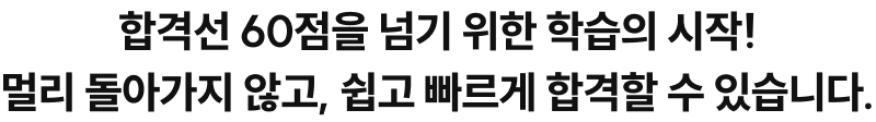 합격선 60점을 넘기 위한 학습의 시작! 멀리 돌아가지 않고, 쉽고 빠르게 합격할 수 있습니다.