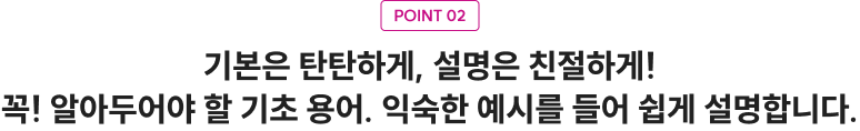 POINT 02 기본은 탄탄하게, 설명은 친절하게! 꼭! 알아두어야 할 기초 용어. 익숙한 예시를 들어 쉽게 설명합니다.