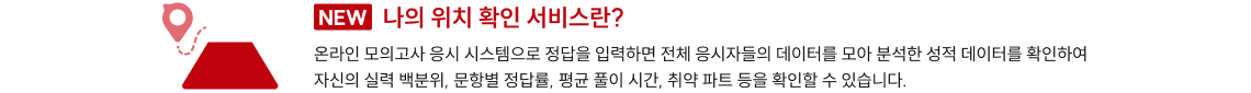 NEW 나의 위치 확인 서비스란? 온라인 모의고사 응시 시스템으로 정답을 입력하면 전체 응시자들의 데이터를 모아 분석한 성적 데이터를 확인하여자신의 실력 백분위, 문항별 정답률, 평균 풀이 시간, 취약 파트 등을 확인할 수 있습니다.NEW 나의 위치 확인 서비스란? 온라인 모의고사 응시 시스템으로 정답을 입력하면 전체 응시자들의 데이터를 모아 분석한 성적 데이터를 확인하여자신의 실력 백분위, 문항별 정답률, 평균 풀이 시간, 취약 파트 등을 확인할 수 있습니다.